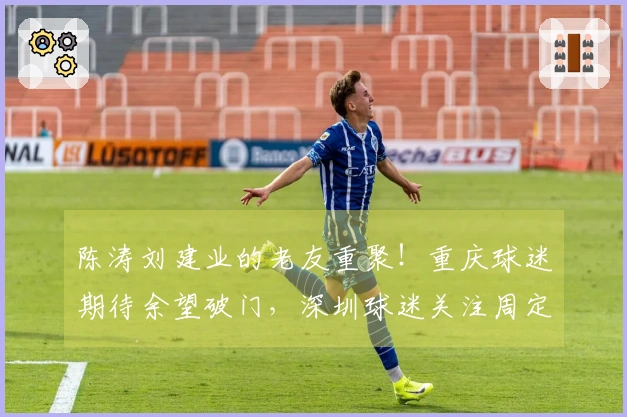 陈涛刘建业的老友重聚！重庆球迷期待余望破门，深圳球迷关注周定洋首发！