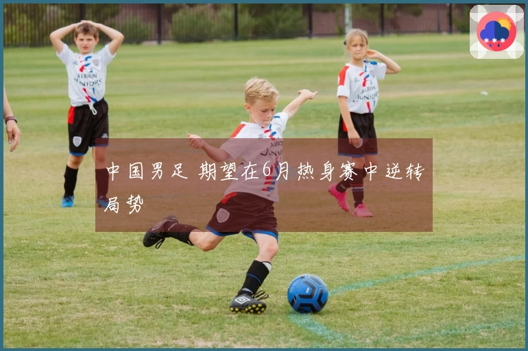 中国男足 期望在6月热身赛中逆转局势