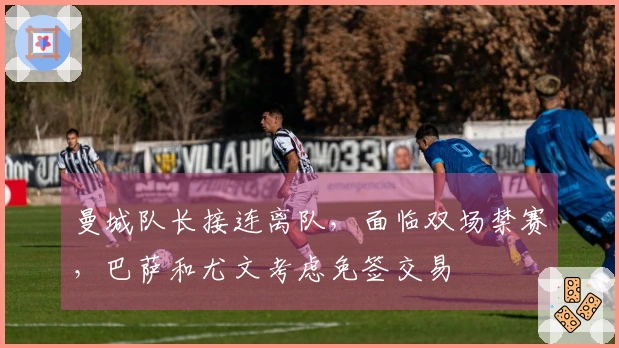 曼城队长接连离队，面临双场禁赛，巴萨和尤文考虑免签交易