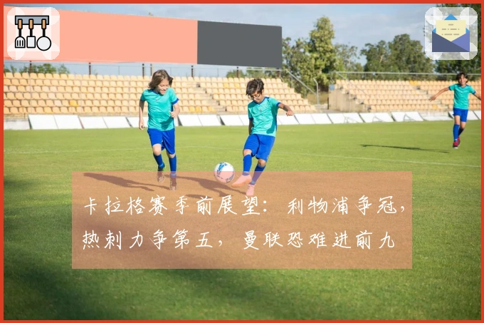 卡拉格赛季前展望：利物浦争冠，热刺力争第五，曼联恐难进前九