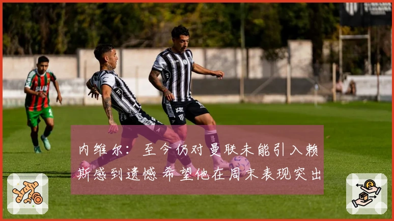 内维尔：至今仍对曼联未能引入赖斯感到遗憾 希望他在周末表现突出