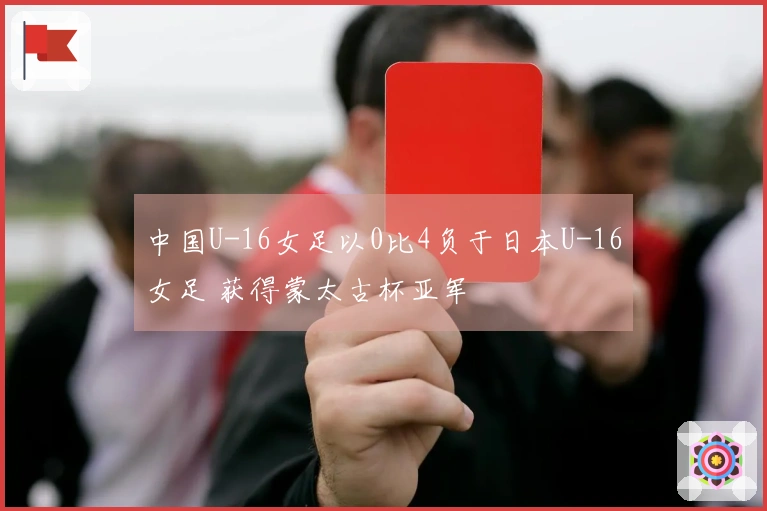 中国U-16女足以0比4负于日本U-16女足 获得蒙太古杯亚军