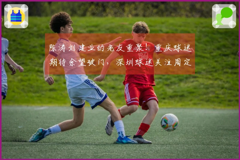 陈涛刘建业的老友重聚！重庆球迷期待余望破门，深圳球迷关注周定洋首发！