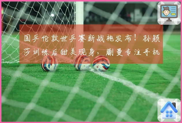 国乒伦敦世乒赛新战袍发布！孙颖莎训练后甜美现身，蒯曼专注手机娱