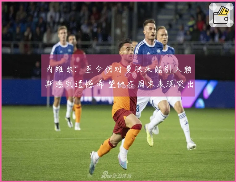 内维尔：至今仍对曼联未能引入赖斯感到遗憾 希望他在周末表现突出