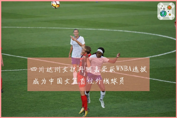 四川达州女孩冉珂嘉荣获WNBA选拔 成为中国女篮首位外线球员