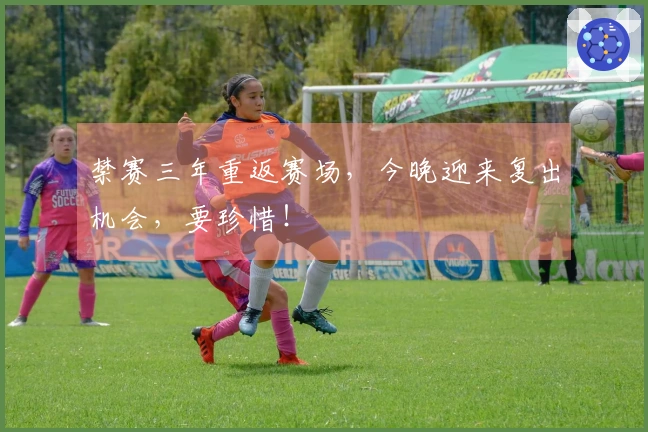 禁赛三年重返赛场，今晚迎来复出机会，要珍惜！
