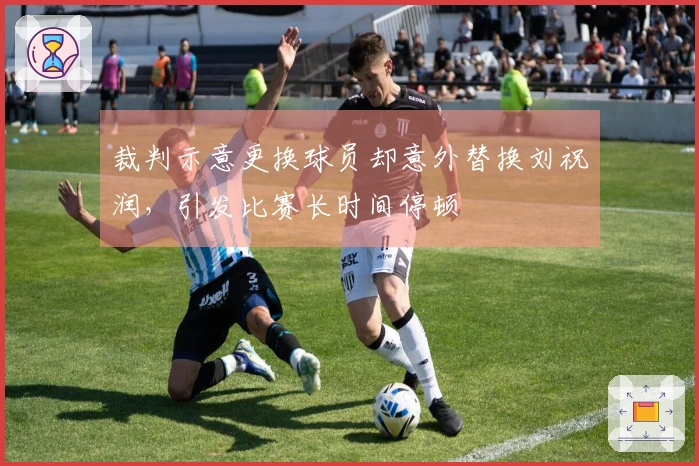 裁判示意更换球员却意外替换刘祝润，引发比赛长时间停顿