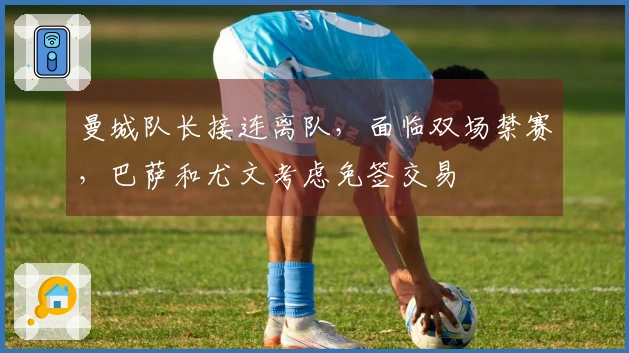 曼城队长接连离队，面临双场禁赛，巴萨和尤文考虑免签交易