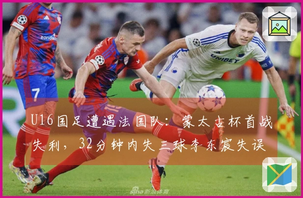 U16国足遭遇法国队：蒙太古杯首战失利，32分钟内失三球李东宸失误成关键