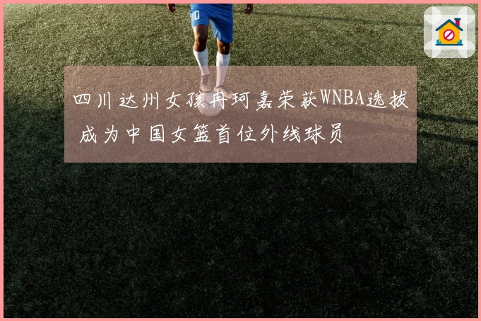 四川达州女孩冉珂嘉荣获WNBA选拔 成为中国女篮首位外线球员