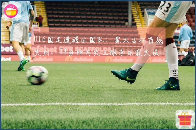 U16国足遭遇法国队：蒙太古杯首战失利，32分钟内失三球李东宸失误成关键