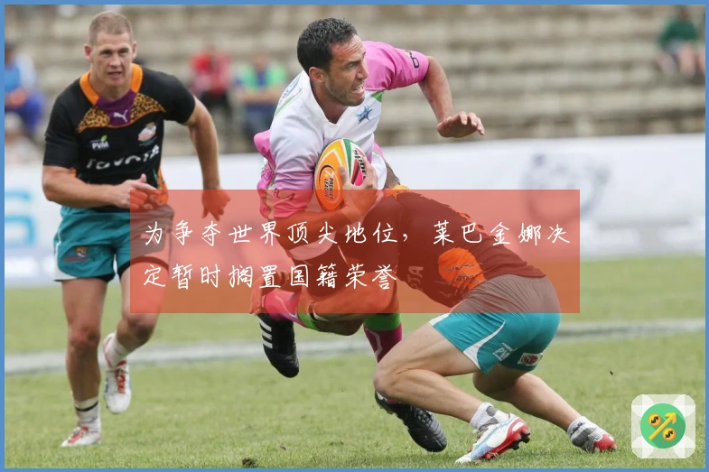 为争夺世界顶尖地位，莱巴金娜决定暂时搁置国籍荣誉