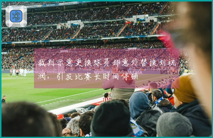 裁判示意更换球员却意外替换刘祝润，引发比赛长时间停顿