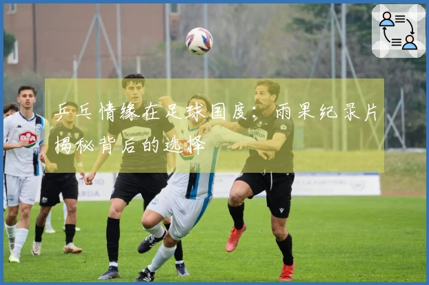 乒乓情缘在足球国度：雨果纪录片揭秘背后的选择